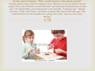 So she said to Tommy, “Why would anyone write about school?”
 Tommy looked at her with very superior eyes. "Because it's not our kind of school,
stupid. This is the old kind of school that they had hundreds and hundreds of years
  ago." He added loftily, pronouncing the word carefully, "Centuries ago." Margie
 was hurt. "Well, I don't know what kind of school they had all that time ago." She
    read the book over his shoulder for a while, then said, "Anyway, they had a
                                        teacher."

                                     
 