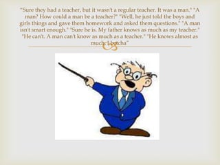 “Sure they had a teacher, but it wasn't a regular teacher. It was a man." "A
  man? How could a man be a teacher?" "Well, he just told the boys and
girls things and gave them homework and asked them questions." "A man
isn't smart enough." "Sure he is. My father knows as much as my teacher."
 "He can't. A man can't know as much as a teacher." "He knows almost as

                                  
                             much, I betcha”
 