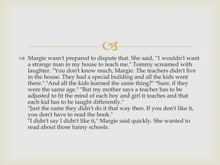 
 Margie wasn't prepared to dispute that. She said, "1 wouldn't want
  a strange man in my house to teach me." Tommy screamed with
  laughter. "You don't know much, Margie. The teachers didn't live
  in the house. They had a special building and all the kids went
  there." "And all the kids learned the same thing?" "Sure, if they
  were the same age." "But my mother says a teacher has to be
  adjusted to fit the mind of each boy and girl it teaches and that
  each kid has to be taught differently."
  "Just the same they didn't do it that way then. If you don't like it,
  you don't have to read the book."
  "I didn't say I didn't like it," Margie said quickly. She wanted to
  read about those funny schools.
 