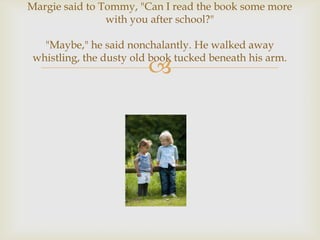 Margie said to Tommy, "Can I read the book some more
                with you after school?"

   "Maybe," he said nonchalantly. He walked away
 whistling, the dusty old book tucked beneath his arm.
                         
 