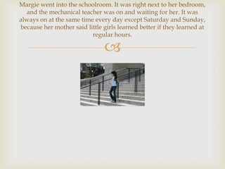 Margie went into the schoolroom. It was right next to her bedroom,
  and the mechanical teacher was on and waiting for her. It was
always on at the same time every day except Saturday and Sunday,
because her mother said little girls learned better if they learned at
                          regular hours.

                               
 