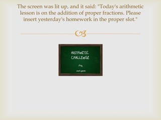 The screen was lit up, and it said: "Today's arithmetic
 lesson is on the addition of proper fractions. Please
   insert yesterday's homework in the proper slot."

                        
 
