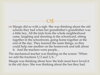 
 Margie did so with a sigh. She was thinking about the old
    schools they had when her grandfather's grandfather was
    a little boy. All the kids from the whole neighborhood
    came, laughing and shouting in the schoolyard, sitting
    together in the schoolroom, going home together at the
    end of the day. They learned the same things, so they
    could help one another on the homework and talk about
    it. And the teachers were people...
The mechanical teacher was flashing on the screen: "When
we add the fractions 1/2 and 1/4..."
Margie was thinking about how the kids must have loved it
in the old days. She was thinking about the fun they had.
 