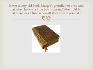 It was a very old book. Margie's grandfather once said
that when he was a little boy his grandfather told him
that there was a time when all stories were printed on
                        paper.
                        
 