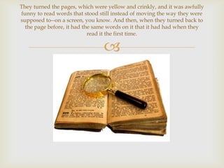 They turned the pages, which were yellow and crinkly, and it was awfully
funny to read words that stood still instead of moving the way they were
supposed to--on a screen, you know. And then, when they turned back to
  the page before, it had the same words on it that it had had when they
                            read it the first time.

                                
 