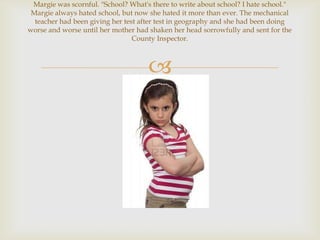 Margie was scornful. "School? What's there to write about school? I hate school."
 Margie always hated school, but now she hated it more than ever. The mechanical
  teacher had been giving her test after test in geography and she had been doing
worse and worse until her mother had shaken her head sorrowfully and sent for the
                                 County Inspector.



                                     
 