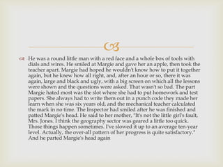 
 He was a round little man with a red face and a whole box of tools with
  dials and wires. He smiled at Margie and gave her an apple, then took the
  teacher apart. Margie had hoped he wouldn't know how to put it together
  again, but he knew how all right, and, after an hour or so, there it was
  again, large and black and ugly, with a big screen on which all the lessons
  were shown and the questions were asked. That wasn't so bad. The part
  Margie hated most was the slot where she had to put homework and test
  papers. She always had to write them out in a punch code they made her
  learn when she was six years old, and the mechanical teacher calculated
  the mark in no time. The Inspector had smiled after he was finished and
  patted Margie's head. He said to her mother, "It's not the little girl's fault,
  Mrs. Jones. I think the geography sector was geared a little too quick.
  Those things happen sometimes. I've slowed it up to an average ten-year
  level. Actually, the over-all pattern of her progress is quite satisfactory."
  And he parted Margie's head again
 