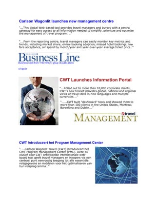 Carlson Wagonlit launches new management centre
“...This global Web-based tool provides travel managers and buyers with a central
gateway for easy access to all information needed to simplify, prioritize and optimize
the management of travel program. ..”
CWT Launches Information Portal
“...Rolled out to more than 10,000 corporate clients,
CWT's new toolset provides global, national and regional
views of travel data in nine languages and multiple
currencies …”
“…….CWT built "dashboard" tools and showed them to
more than 100 clients in the United States, Montreal,
Barcelona and Dublin….”
CWT introduceert het Program Management Center
“…..Carlson Wagonlit Travel (CWT) introduceert het
CWT Program Management Center (PMC). Deze ex-
clusief door CWT ontwikkelde internationale web-
based tool geeft travel managers en inkopers via een
centraal punt eenvoudig toegang tot alle essentiële
reisgegevens en middelen voor het optimaliseren van
hun reisprogramma…”
“….From the reporting centre, travel managers can easily monitor key metrics and
trends, including market share, online booking adoption, missed hotel bookings, low
fare acceptance, air spend by month/year and year-over-year average ticket price..”
 