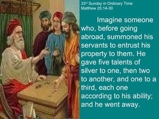 33 rd  Sunday in Ordinary Time Matthew 25:14-30 Imagine someone who, before going abroad, summoned his servants to entrust his property to them. He gave five talents of silver to one, then two to another, and one to a third, each one according to his ability; and he went away. 