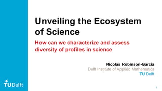 1
Unveiling the Ecosystem
of Science
How can we characterize and assess
diversity of profiles in science
Nicolas Robinson-Garcia
Delft Institute of Applied Mathematics
TU Delft
 