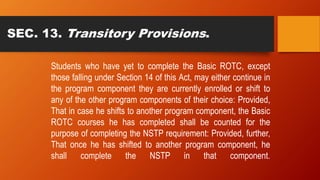 SEC. 13. Transitory Provisions.
Students who have yet to complete the Basic ROTC, except
those falling under Section 14 of this Act, may either continue in
the program component they are currently enrolled or shift to
any of the other program components of their choice: Provided,
That in case he shifts to another program component, the Basic
ROTC courses he has completed shall be counted for the
purpose of completing the NSTP requirement: Provided, further,
That once he has shifted to another program component, he
shall complete the NSTP in that component.
 