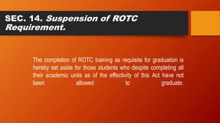 SEC. 14. Suspension of ROTC
Requirement.
The completion of ROTC training as requisite for graduation is
hereby set aside for those students who despite completing all
their academic units as of the effectivity of this Act have not
been allowed to graduate.
 
