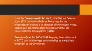 Under the Commonwealth Act No. 1 or the National Defense
Act of 1935, the National Defense Policy says that the
preservation of the state is an obligation of every citizen. Hence,
Section 35 of the Act mandates the establishment of the
Reserve Officers’ Training Corps (ROTC).
Executive Order No. 207 of 1930 Requiring the establishment
of ROTC units in all colleges and universities as a requisite to
recognition by the Government.
 