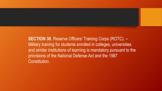 SECTION 38. Reserve Officers’ Training Corps (ROTC). –
Military training for students enrolled in colleges, universities
and similar institutions of learning is mandatory pursuant to the
provisions of the National Defense Act and the 1987
Constitution.
 