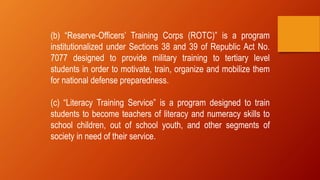 (b) “Reserve-Officers’ Training Corps (ROTC)” is a program
institutionalized under Sections 38 and 39 of Republic Act No.
7077 designed to provide military training to tertiary level
students in order to motivate, train, organize and mobilize them
for national defense preparedness.
(c) “Literacy Training Service” is a program designed to train
students to become teachers of literacy and numeracy skills to
school children, out of school youth, and other segments of
society in need of their service.
 