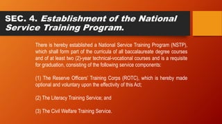 SEC. 4. Establishment of the National
Service Training Program.
There is hereby established a National Service Training Program (NSTP),
which shall form part of the curricula of all baccalaureate degree courses
and of at least two (2)-year technical-vocational courses and is a requisite
for graduation, consisting of the following service components:
(1) The Reserve Officers’ Training Corps (ROTC), which is hereby made
optional and voluntary upon the effectivity of this Act;
(2) The Literacy Training Service; and
(3) The Civil Welfare Training Service.
 