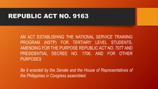 REPUBLIC ACT NO. 9163
AN ACT ESTABLISHING THE NATIONAL SERVICE TRAINING
PROGRAM (NSTP) FOR TERTIARY LEVEL STUDENTS,
AMENDI...