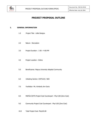 PROJECT PROPOSAL OUTLINE FORM (PPOF)
Document No.: FM-SO-29-00
Effective Date: July 18, 2018
PROJECT PROPOSAL OUTLINE
I. GENERAL INFORMATION
1.0 Project Title : Little Designs
2.0 Nature : Recreation
3.0 Project Duration : 1:00 – 4:00 PM
4.0 Project Location : Online
5.0 Beneficiaries: Mapua University Adopted Community
6.0 Initiating Section: CWTS103 / B20
7.0 Facilitator: Ms. Kimberly Ann Soria
8.0 MAPÚA-CWTS Project Cost Counterpart : Php 0.00 (Zero Cost)
9.0 Community Project Cost Counterpart : Php 0.00 (Zero Cost)
10.0 Total Project Cost: Php165.00
 