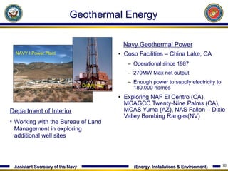 Coso Facilities – China Lake, CA  Operational since 1987 270MW Max net output Enough power to supply electricity to 180,000 homes  Exploring NAF El Centro (CA), MCAGCC Twenty-Nine Palms (CA), MCAS Yuma (AZ), NAS Fallon – Dixie Valley Bombing Ranges(NV) NAVY I Power Plant  Drilling Rig Navy Geothermal Power   Department of Interior Working with the Bureau of Land Management in exploring additional well sites  Geothermal Energy 