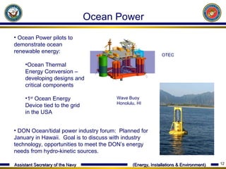 Wave Buoy Honolulu, HI OTEC Ocean Power pilots to demonstrate ocean renewable energy: Ocean Thermal Energy Conversion – developing designs and critical components 1 st  Ocean Energy Device tied to the grid in the USA Ocean Power DON Ocean/tidal power industry forum:  Planned for January in Hawaii.  Goal is to discuss with industry technology, opportunities to meet the DON ’s energy needs from hydro-kinetic sources. 