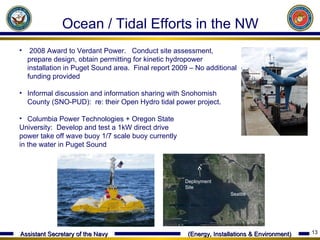 2008 Award to Verdant Power.  Conduct site assessment, prepare design, obtain permitting for kinetic hydropower installation in Puget Sound area.  Final report 2009 – No additional funding provided Informal discussion and information sharing with Snohomish County (SNO-PUD):  re: their Open Hydro tidal power project. Columbia Power Technologies + Oregon State  University:  Develop and test a 1kW direct drive  power take off wave buoy 1/7 scale buoy currently  in the water in Puget Sound Ocean / Tidal Efforts in the NW Seattle Deployment Site 