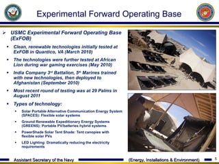 USMC Experimental Forward Operating Base (ExFOB)  Clean, renewable technologies initially tested at ExFOB in Quantico, VA (March 2010) The technologies were further tested at African Lion during war gaming exercises (May 2010) India Company 3 rd  Battalion, 5 th  Marines trained with new technologies, then deployed to Afghanistan (September 2010) Most recent round of testing was at 29 Palms in August 2011 Types of technology:  Solar Portable Alternative Communication Energy System (SPACES): Flexible solar systems Ground Renewable Expeditionary Energy Systems (GREENS): Portable PV/batteries hybrid systems  PowerShade Solar Tent Shade: Tent canopies with flexible solar PVs LED Lighting: Dramatically reducing the electricity requirements Experimental Forward Operating Base 