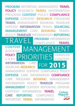 PROGRAM REPORTING MANAGEMENT TRAVEL
POLICY RESEARCH TRAVEL INFORMATION
PROGRAM CONTENT POLICY COMPLIANCE
EXPENSE CONTENT RESEARCH PROGRAM
TRAVEL MANAGEMENT BOOKING TRAVELER
EXPENSE INFORMATION TRAVEL SOURCING
MANAGEMENT CARE BOOKING TRAVEL
POLICY TRAVELER INFORMATION REPORTING
PROGRAM INFORMATION
COMPLIANCE TRAVEL
CONTENT
BOOKING
POLICY TRAVELER
C A R E CONTENT
INFORMATION CARE
SOURCING RESEARCH
MANAGEMENT CONTENT COMPLIANCE POLICY
EXPENSE CARE INFORMATION COMPLIANCE
CARE PROGRAM BOOKING MANAGEMENT
INFORMATION POLICY TRAVELER PROGRAM
MANAGEMENT CONTENT REPORTING EXPENSE
TRAVEL
FOR 2015
PRIORITIES
MANAGEMENT
CONTENT INFORMATION TRAVEL
CARE REPORTING COMPLIANCE
REPORTING TRAVEL INFORMATION
 