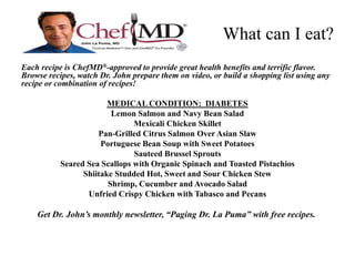 What can I eat? 
Each recipe is ChefMD®-approved to provide great health benefits and terrific flavor. 
Browse recipes, watch Dr. John prepare them on video, or build a shopping list using any 
recipe or combination of recipes! 
MEDICAL CONDITION: DIABETES 
Lemon Salmon and Navy Bean Salad 
Mexicali Chicken Skillet 
Pan-Grilled Citrus Salmon Over Asian Slaw 
Portuguese Bean Soup with Sweet Potatoes 
Sauteed Brussel Sprouts 
Seared Sea Scallops with Organic Spinach and Toasted Pistachios 
Shiitake Studded Hot, Sweet and Sour Chicken Stew 
Shrimp, Cucumber and Avocado Salad 
Unfried Crispy Chicken with Tabasco and Pecans 
Get Dr. John’s monthly newsletter, “Paging Dr. La Puma” with free recipes. 
 