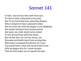 Sonnet 141 In faith, I do not love thee with mine eyes, For they in thee a thousand errors note; But ’tis my heart that loves what they despise, Who in despite of view is pleased to dote. Nor are mine ears with thy tongue’s tune delighted, Nor tender feeling to base touches prone, Nor taste, nor smell, desire to be invited To any sensual feast with thee alone. But my five wits, nor my five senses, can Dissuade one foolish heart from serving thee, Who leaves unswayed the likeness of a man, Thy proud heart’s slave and vassal wretch to be. Only my plague thus far I count my gain, That she that makes me sin awards me pain. 