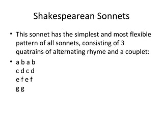 Shakespearean Sonnets This sonnet has the simplest and most flexible pattern of all sonnets, consisting of 3 quatrains of alternating rhyme and a couplet:  a b a b c d c d e f e f g g 