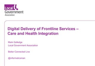 Date www.local.gov.uk
Digital Delivery of Frontline Services –
Care and Health Integration
Mark Golledge
Local Government Association
Better Connected Live
@informaticsman
 