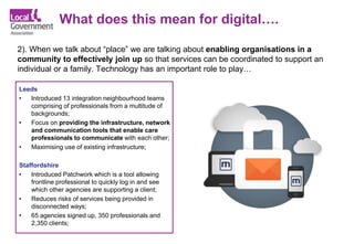 What does this mean for digital….
2). When we talk about “place” we are talking about enabling organisations in a
community to effectively join up so that services can be coordinated to support an
individual or a family. Technology has an important role to play…
Leeds
• Introduced 13 integration neighbourhood teams
comprising of professionals from a multitude of
backgrounds;
• Focus on providing the infrastructure, network
and communication tools that enable care
professionals to communicate with each other;
• Maximising use of existing infrastructure;
Staffordshire
• Introduced Patchwork which is a tool allowing
frontline professional to quickly log in and see
which other agencies are supporting a client;
• Reduces risks of services being provided in
disconnected ways;
• 65 agencies signed up, 350 professionals and
2,350 clients;
 