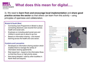 What does this mean for digital….
3). We need to learn from and encourage local implementation and share good
practice across the sector so that others can learn from this activity – using
principles of openness and collaboration.
Bristol & South West
• Connecting Care Programme in Bristol is about
connecting electronic care records from across
health and social care;
• Emphasis on including adult social care and
children’s social care is about to go live;
• Based on information sharing – and shared
learning across the health and care sector;
Cumbria and Lancashire
• Developed an information sharing solution which
enables them to manage the variety of
information sharing agreements;
• Risk based tool – based on the information flows
so that they focus on high priority areas;
• Now being adopted / used by other localities in
North West and beyond;
 