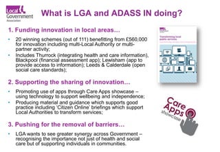What is LGA and ADASS IN doing?
1. Funding innovation in local areas…
• 20 winning schemes (out of 111) benefitting from £560,000
for innovation including multi-Local Authority or multi-
partner activity;
• Includes Thurrock (integrating health and care information),
Blackpool (financial assessment app); Lewisham (app to
provide access to information); Leeds & Calderdale (open
social care standards);
2. Supporting the sharing of innovation…
• Promoting use of apps through Care Apps showcase –
using technology to support wellbeing and independence;
• Producing material and guidance which supports good
practice including ‘Citizen Online’ briefings which support
Local Authorities to transform services;
3. Pushing for the removal of barriers…
• LGA wants to see greater synergy across Government –
recognising the importance not just of health and social
care but of supporting individuals in communities.
 