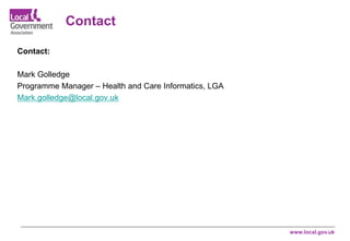www.local.gov.uk
Contact:
Mark Golledge
Programme Manager – Health and Care Informatics, LGA
Mark.golledge@local.gov.uk
Contact
 