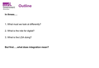 Outline
In threes….
1. What must we look at differently?
2. What is the role for digital?
3. What is the LGA doing?
But first…..what does integration mean?
 