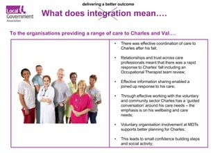 What does integration mean….
To the organisations providing a range of care to Charles and Val….
delivering a better outcome
• There was effective coordination of care to
Charles after his fall;
• Relationships and trust across care
professionals meant that there was a rapid
response to Charles’ fall including an
Occupational Therapist team review;
• Effective information sharing enabled a
joined up response to his care;
• Through effective working with the voluntary
and community sector Charles has a ‘guided
conversation’ around his care needs – the
emphasis is on his wellbeing and care
needs;
• Voluntary organisation involvement at MDTs
supports better planning for Charles;
• This leads to small confidence building steps
and social activity;
 