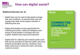 How can digital assist?
Relational Services (ch. 2):
• Digital tools can be used to help people manage
their own conditions, co-produce their care and
engage their wider social support networks in
delivering that care.
• Digital technologies provide opportunities for
mobilising the power, collective intelligence and
energy of local people in providing care and
support, thereby improving social outcomes.
• Digital tools for collecting and analysing data could
help service providers to intervene earlier and move
towards preventative services, resulting in both
better outcomes for clients and users, and lower
costs for councils.
 