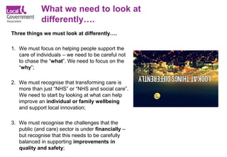 Three things we must look at differently….
1. We must focus on helping people support the
care of individuals – we need to be careful not
to chase the “what”. We need to focus on the
“why”;
2. We must recognise that transforming care is
more than just “NHS” or “NHS and social care”.
We need to start by looking at what can help
improve an individual or family wellbeing
and support local innovation;
3. We must recognise the challenges that the
public (and care) sector is under financially –
but recognise that this needs to be carefully
balanced in supporting improvements in
quality and safety;
What we need to look at
differently….
 