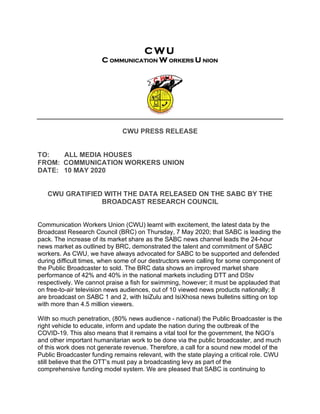 C W U
C OMMUNICATION W ORKERS U NION
CWU PRESS RELEASE
TO: ALL MEDIA HOUSES
FROM: COMMUNICATION WORKERS UNION
DATE: 10 MAY 2020
CWU GRATIFIED WITH THE DATA RELEASED ON THE SABC BY THE
BROADCAST RESEARCH COUNCIL
Communication Workers Union (CWU) learnt with excitement, the latest data by the
Broadcast Research Council (BRC) on Thursday, 7 May 2020; that SABC is leading the
pack. The increase of its market share as the SABC news channel leads the 24-hour
news market as outlined by BRC, demonstrated the talent and commitment of SABC
workers. As CWU, we have always advocated for SABC to be supported and defended
during difficult times, when some of our destructors were calling for some component of
the Public Broadcaster to sold. The BRC data shows an improved market share
performance of 42% and 40% in the national markets including DTT and DStv
respectively. We cannot praise a fish for swimming, however; it must be applauded that
on free-to-air television news audiences, out of 10 viewed news products nationally; 8
are broadcast on SABC 1 and 2, with IsiZulu and IsiXhosa news bulletins sitting on top
with more than 4.5 million viewers.
With so much penetration, (80% news audience - national) the Public Broadcaster is the
right vehicle to educate, inform and update the nation during the outbreak of the
COVID-19. This also means that it remains a vital tool for the government, the NGO’s
and other important humanitarian work to be done via the public broadcaster, and much
of this work does not generate revenue. Therefore, a call for a sound new model of the
Public Broadcaster funding remains relevant, with the state playing a critical role. CWU
still believe that the OTT’s must pay a broadcasting levy as part of the
comprehensive funding model system. We are pleased that SABC is continuing to
 