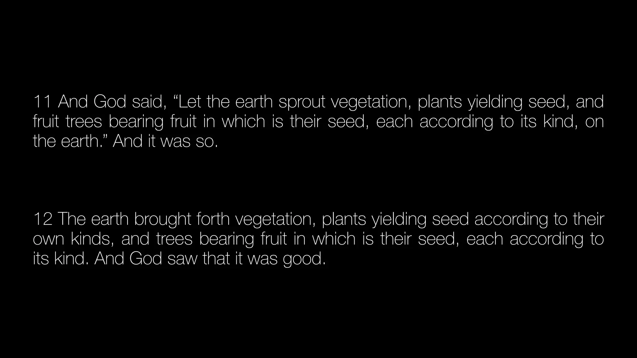 11 And God said, “Let the earth sprout vegetation, plants yielding seed, and
fruit trees bearing fruit in which is their seed, each according to its kind, on
the earth.” And it was so.


12 The earth brought forth vegetation, plants yielding seed according to their
own kinds, and trees bearing fruit in which is their seed, each according to
its kind. And God saw that it was good.
 