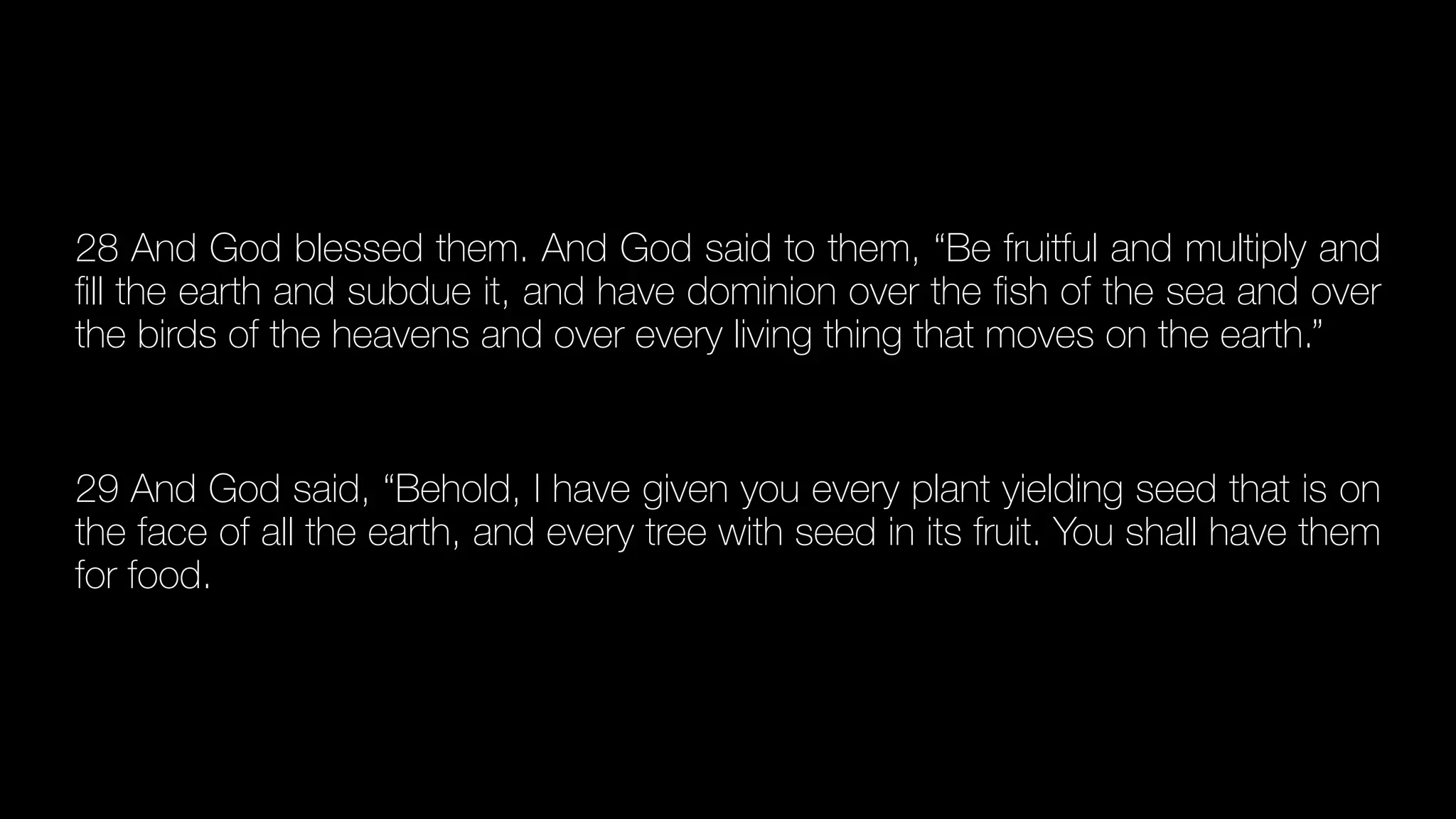 28 And God blessed them. And God said to them, “Be fruitful and multiply and
fi
ll the earth and subdue it, and have dominion over the
fi
sh of the sea and over
the birds of the heavens and over every living thing that moves on the earth.”


29 And God said, “Behold, I have given you every plant yielding seed that is on
the face of all the earth, and every tree with seed in its fruit. You shall have them
for food.
 