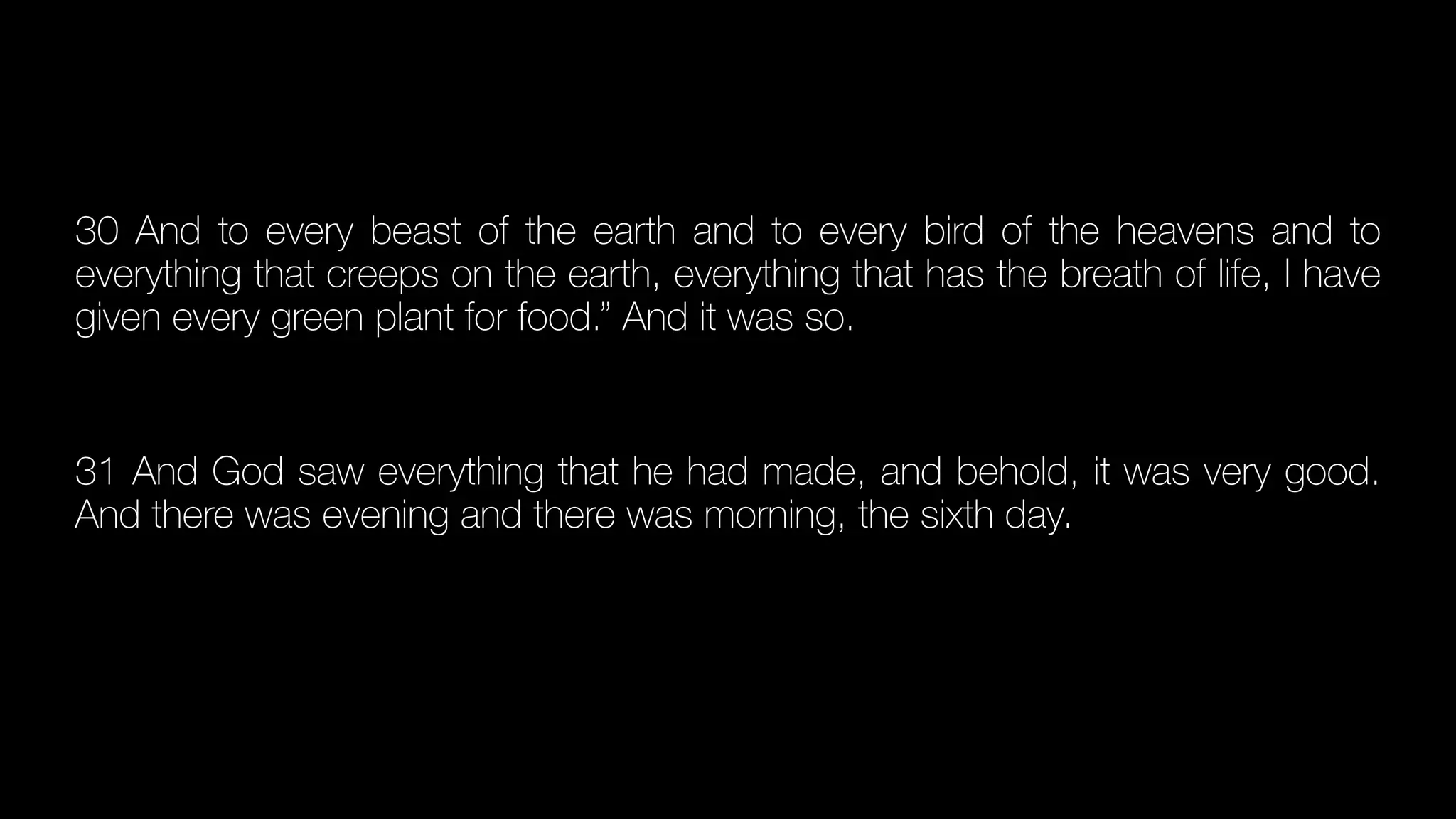 30 And to every beast of the earth and to every bird of the heavens and to
everything that creeps on the earth, everything that has the breath of life, I have
given every green plant for food.” And it was so.


31 And God saw everything that he had made, and behold, it was very good.
And there was evening and there was morning, the sixth day.


 
