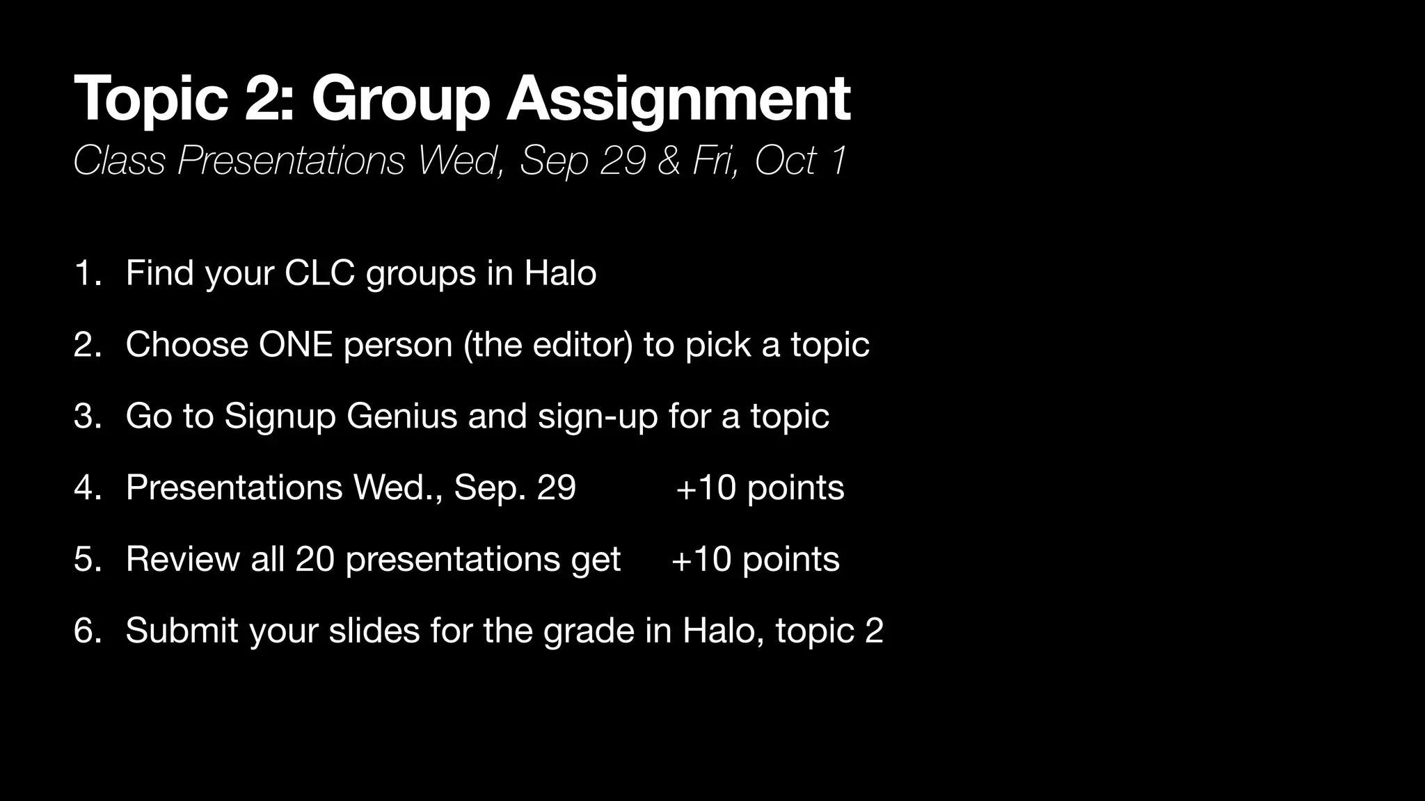 Topic 2: Group Assignment
Class Presentations Wed, Sep 29 & Fri, Oct 1
1. Find your CLC groups in Halo

2. Choose ONE person (the editor) to pick a topic

3. Go to Signup Genius and sign-up for a topic

4. Presentations Wed., Sep. 29 +10 points

5. Review all 20 presentations get +10 points

6. Submit your slides for the grade in Halo, topic 2
 