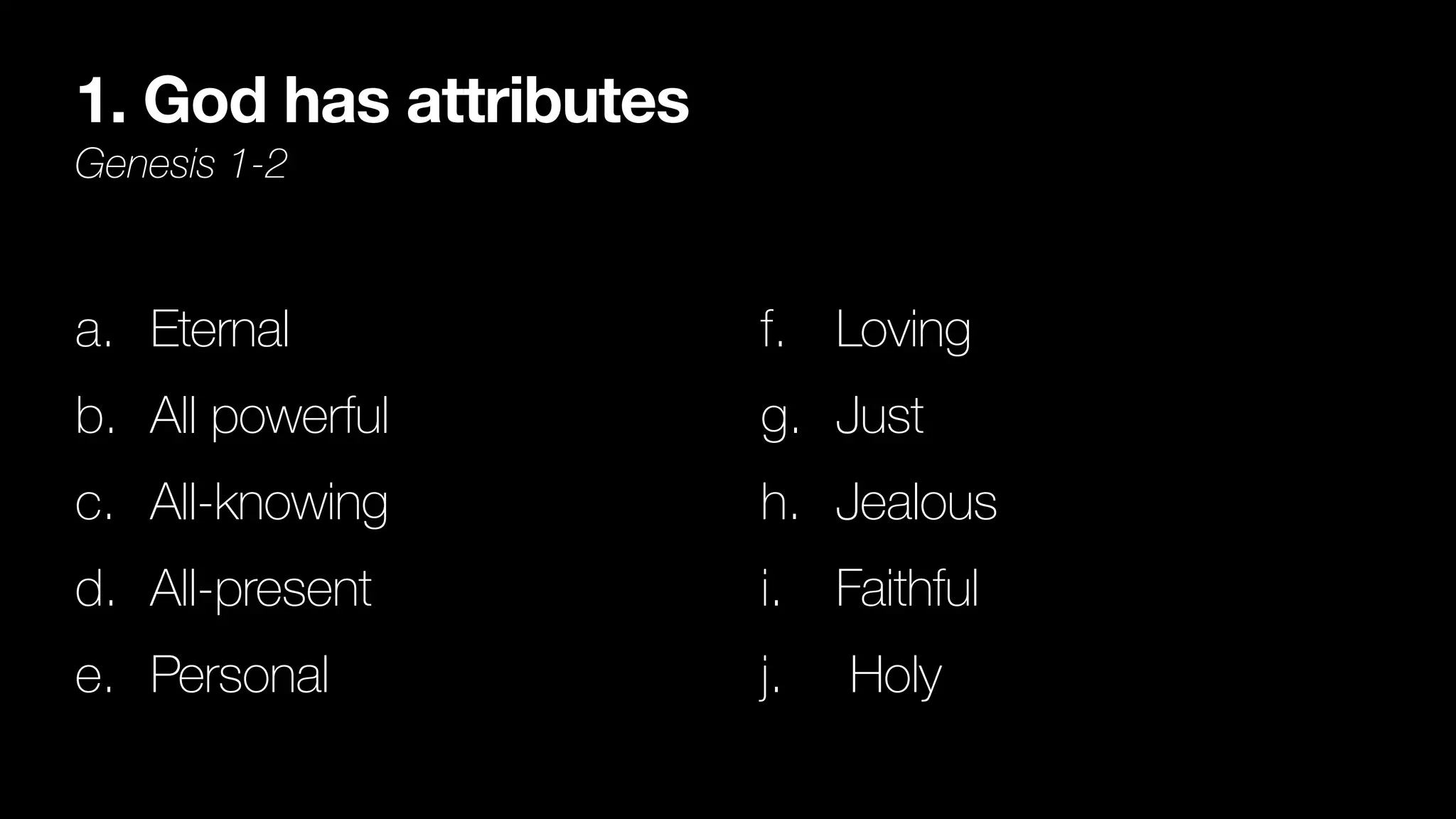 1. God has attributes
Genesis 1-2
a. Eternal


b. All powerful


c. All-knowing


d. All-present


e. Personal


f. Loving


g. Just


h. Jealous


i. Faithful


j. Holy
 