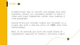 VIDEO
A magnificent way to attract and engage with your
audience. Almost all consumers prefer to watch a
video and treat themselves rather than reading a
long paragraph.
Around 5 billion YouTube videos are consumed in a
single day with a sharing ratio of 1200% more than
texts/images.
What if we provide you with the right blend of
ingredients required to create a striking video?
 