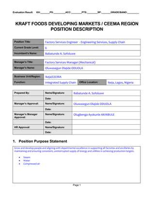 Page 1
Evaluation Result: KH:_______PS:_________ACC:________PTS:________SP:_______GRADE/BAND:_________
KRAFT FOODS DEVELOPING MARKETS / CEEMA REGION
POSITION DESCRIPTION
Position Title: Factory Services Engineer - Engineering Services, Supply Chain
Current Grade Level: 6
Incumbent’s Name: Babatunde A. Sofoluwe
Manager’s Title: Factory Services Manager (Mechanical)
Manager’s Name: Oluwasegun Olajide ODUOLA
Business Unit/Region: Ikeja/CEEMA
Function: Integrated Supply Chain Office Location: Ikeja, Lagos, Nigeria
Prepared By: Name/Signature: Babatunde A. Sofoluwe
Date:
Manager’s Approval: Name/Signature: Oluwasegun Olajide ODUOLA
Date:
Manager’s Manager
Approval:
Name/Signature: Olugbenga Ayokunle AKINBULE
Date:
HR Approval: Name/Signature:
Date:
1. Position Purpose Statement
Grow and develop people and aligning with departmental excellence in supporting all factories and ancillaries by
maintaining and ensuring consistent, uninterrupted supply of energy and utilities in achieving production targets.
 Steam
 Water
 Compressed air
 