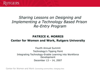 Sharing Lessons on Designing and Implementing a Technology Based Prison  Re-Entry Program PATRICE K. MORRIS Center for Women and Work, Rutgers University Fourth Annual Summit Technology's Tipping Point Integrating Technology-Enable Learning into Workforce Development December 13 – 14, 2007 