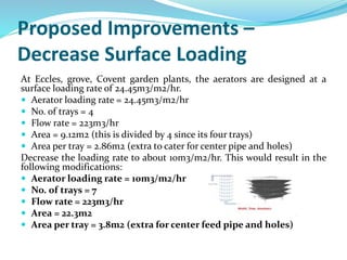Proposed Improvements –
Decrease Surface Loading
At Eccles, grove, Covent garden plants, the aerators are designed at a
surface loading rate of 24.45m3/m2/hr.
 Aerator loading rate = 24.45m3/m2/hr
 No. of trays = 4
 Flow rate = 223m3/hr
 Area = 9.12m2 (this is divided by 4 since its four trays)
 Area per tray = 2.86m2 (extra to cater for center pipe and holes)
Decrease the loading rate to about 10m3/m2/hr. This would result in the
following modifications:
 Aerator loading rate = 10m3/m2/hr
 No. of trays = 7
 Flow rate = 223m3/hr
 Area = 22.3m2
 Area per tray = 3.8m2 (extra for center feed pipe and holes)
 