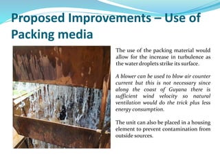 Proposed Improvements – Use of
Packing media
The use of the packing material would
allow for the increase in turbulence as
the water droplets strike its surface.
A blower can be used to blow air counter
current but this is not necessary since
along the coast of Guyana there is
sufficient wind velocity so natural
ventilation would do the trick plus less
energy consumption.
The unit can also be placed in a housing
element to prevent contamination from
outside sources.
 